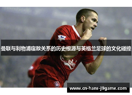 曼联与利物浦宿敌关系的历史根源与英格兰足球的文化碰撞 曼联与利物浦宿敌关系的历史根源与英格兰足球的文化碰撞
