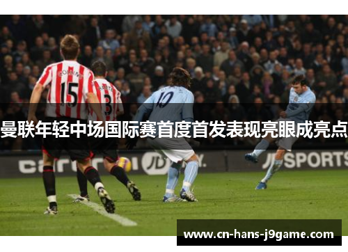 曼联年轻中场国际赛首度首发表现亮眼成亮点 曼联年轻中场国际赛首度首发表现亮眼成亮点