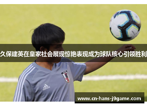 久保建英在皇家社会展现惊艳表现成为球队核心引领胜利 久保建英在皇家社会展现惊艳表现成为球队核心引领胜利