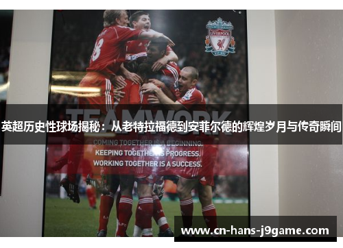 英超历史性球场揭秘：从老特拉福德到安菲尔德的辉煌岁月与传奇瞬间