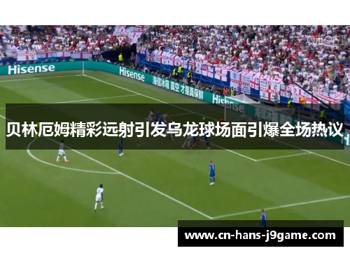 贝林厄姆精彩远射引发乌龙球场面引爆全场热议 贝林厄姆精彩远射引发乌龙球场面引爆全场热议